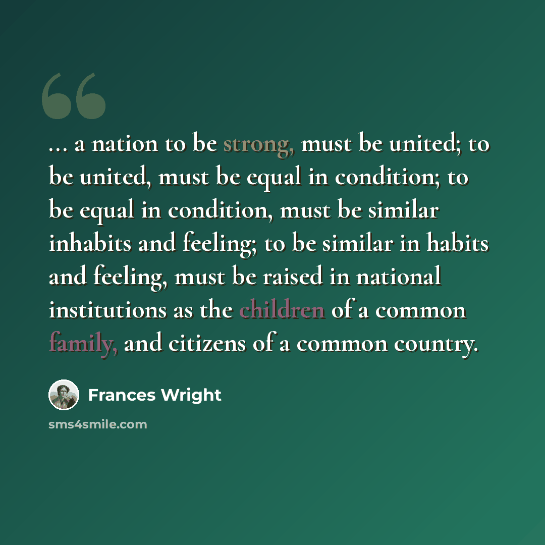 “... a nation to be strong, must be united; to be united, must be equal in condition; to be equal in condition, must be similar inhabits and feeling; to be similar in habits and feeling, must be raised in national institutions as the children of a common family, and citizens of a common country.” quote by Frances Wright