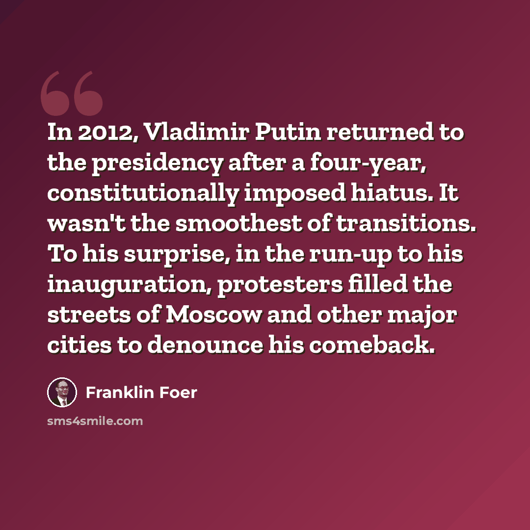 “In 2012, Vladimir Putin returned to the presidency after a four-year, constitutionally imposed hiatus. It wasn't the smoothest of transitions. To his surprise, in the run-up to his inauguration, protesters filled the streets of Moscow and other major cities to denounce his comeback.” quote by Franklin Foer