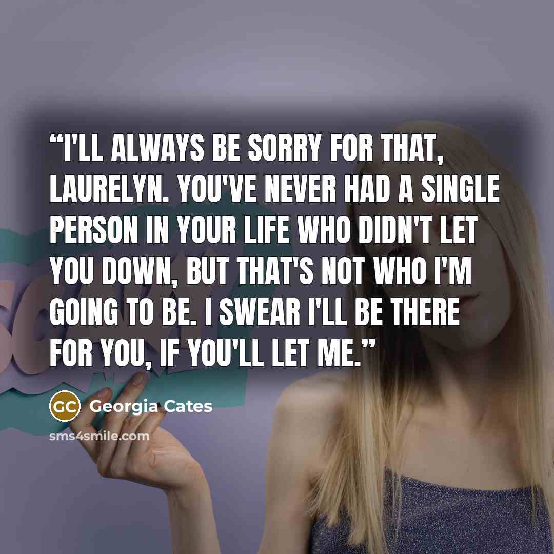 “I'll always be sorry for that, Laurelyn. You've never had a single person in your life who didn't let you down, but that's not who I'm going to be. I swear I'll be there for you, if you'll let me.” quote by Georgia Cates