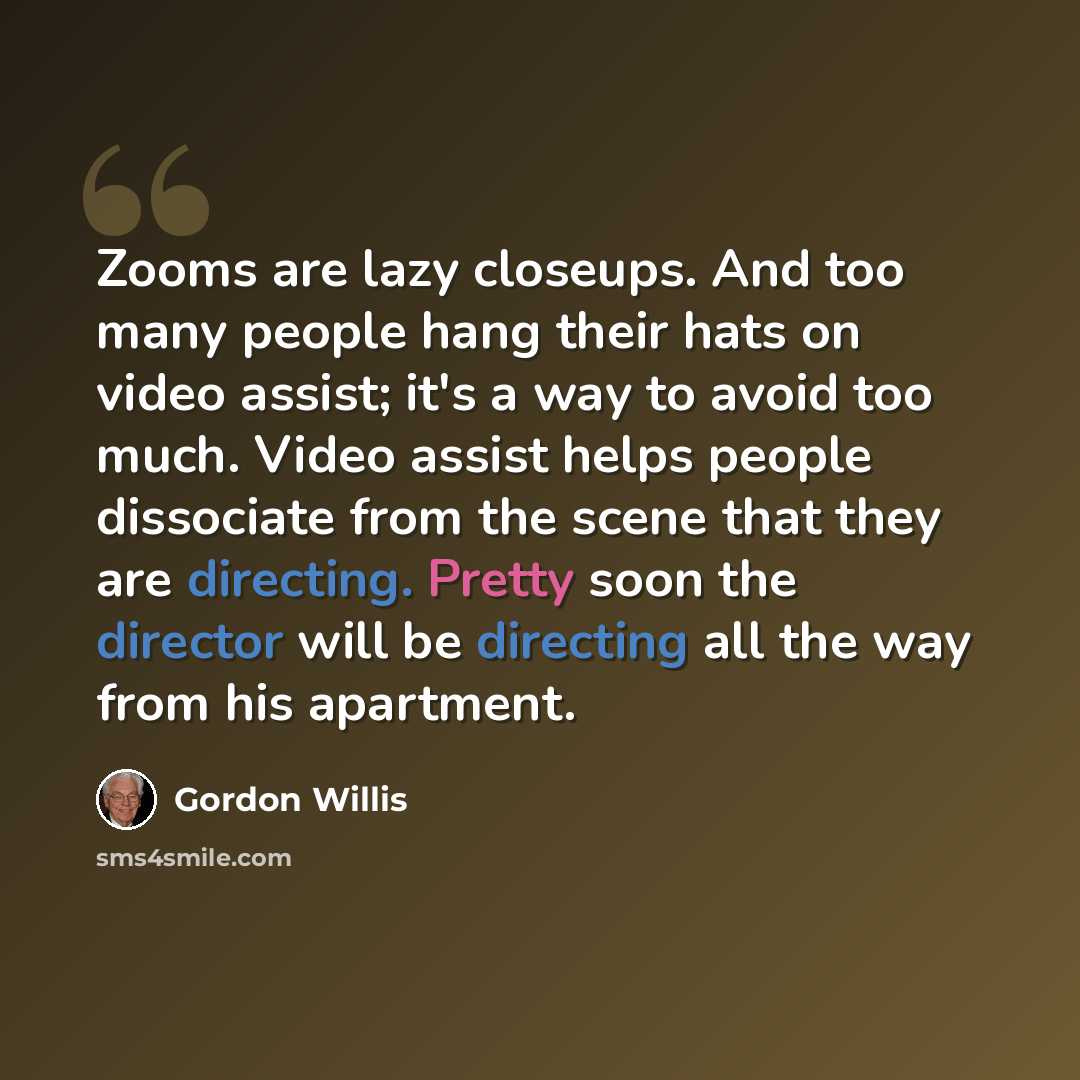“Zooms are lazy closeups. And too many people hang their hats on video assist; it's a way to avoid too much. Video assist helps people dissociate from the scene that they are directing. Pretty soon the director will be directing all the way from his apartment.” quote by Gordon Willis