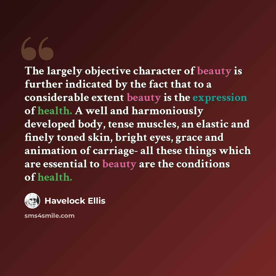 “The largely objective character of beauty is further indicated by the fact that to a considerable extent beauty is the expression of health. A well and harmoniously developed body, tense muscles, an elastic and finely toned skin, bright eyes, grace and animation of carriage- all these things which…” quote by Havelock Ellis