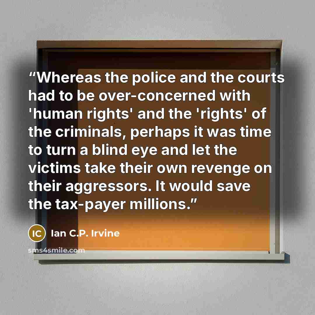 “Whereas the police and the courts had to be over-concerned with 'human rights' and the 'rights' of the criminals, perhaps it was time to turn a blind eye and let the victims take their own revenge on their aggressors. It would save the tax-payer millions.” quote by Ian C.P. Irvine