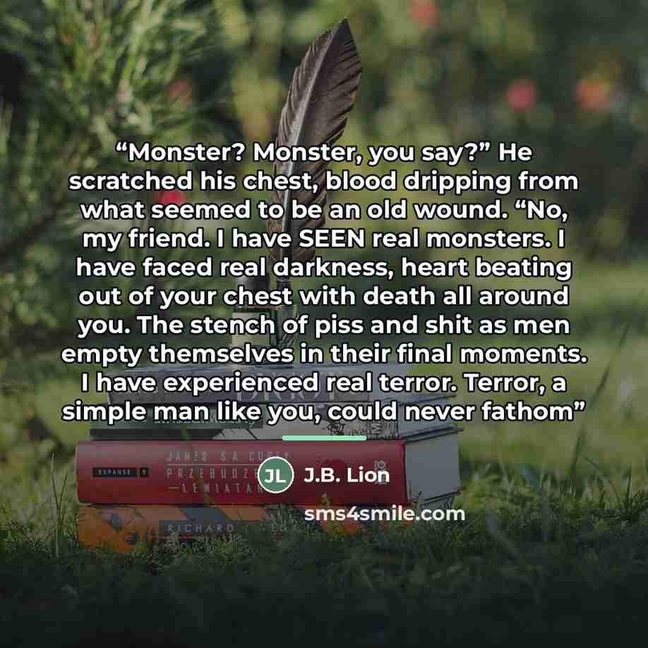 “Monster? Monster, you say?” He scratched his chest, blood dripping from what seemed to be an old wound. “No, my friend. I have SEEN real monsters. I have faced real darkness, heart beating out of your chest with death all around you. The stench of piss and shit as men empty themselves in their…” quote by J.B. Lion