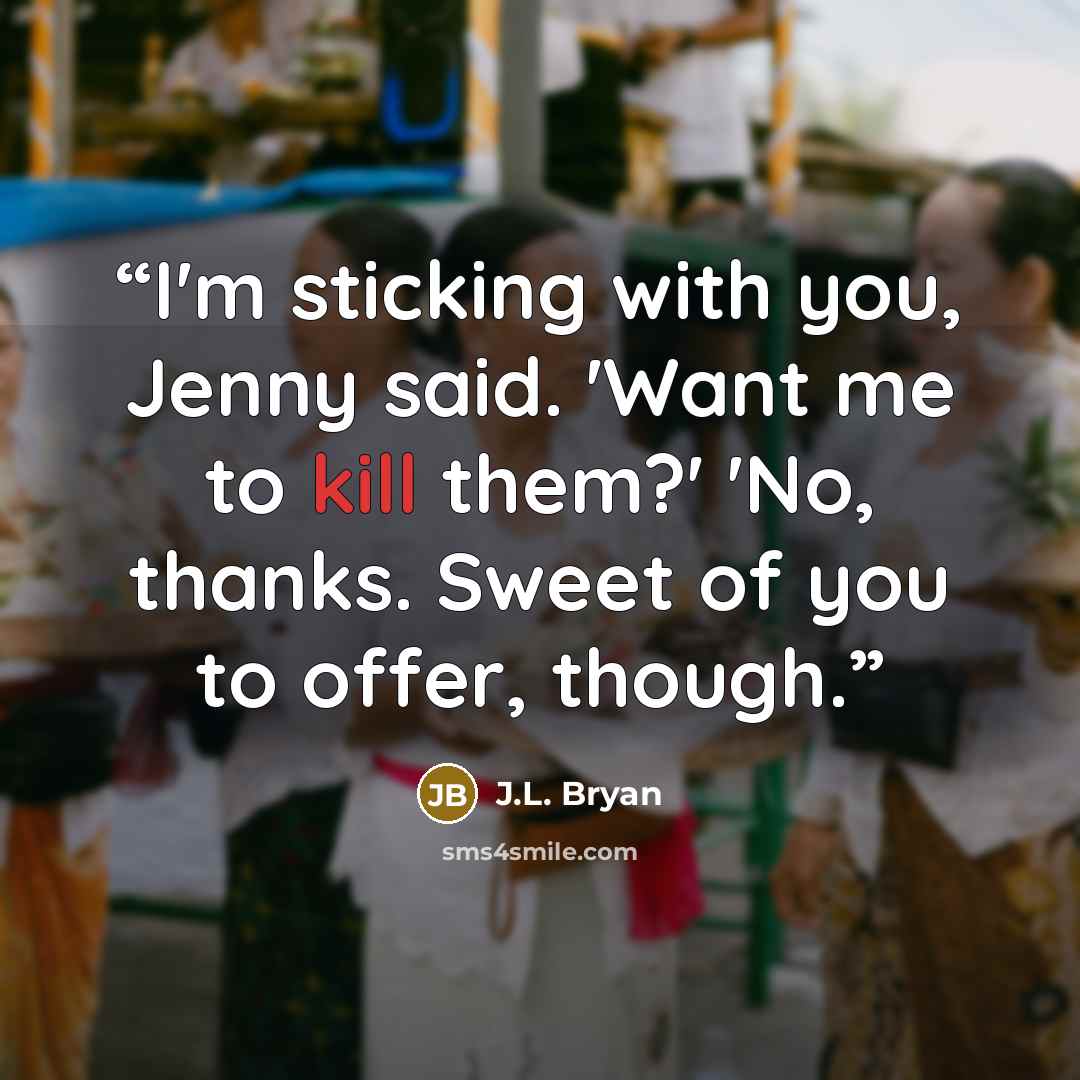“I'm sticking with you, Jenny said. 'Want me to kill them?' 'No, thanks. Sweet of you to offer, though.” quote by J.L. Bryan