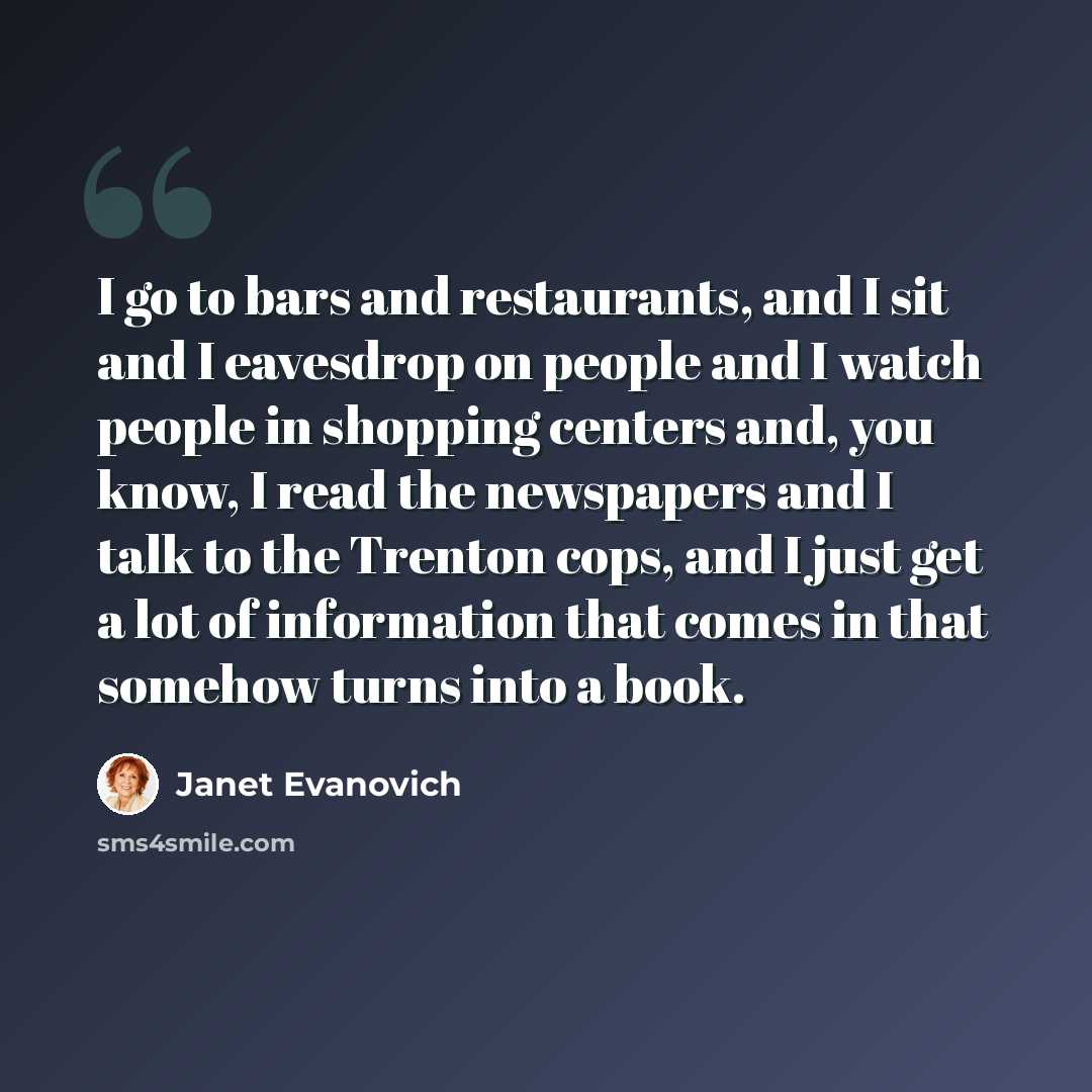 “I go to bars and restaurants, and I sit and I eavesdrop on people and I watch people in shopping centers and, you know, I read the newspapers and I talk to the Trenton cops, and I just get a lot of information that comes in that somehow turns into a book.” quote by Janet Evanovich