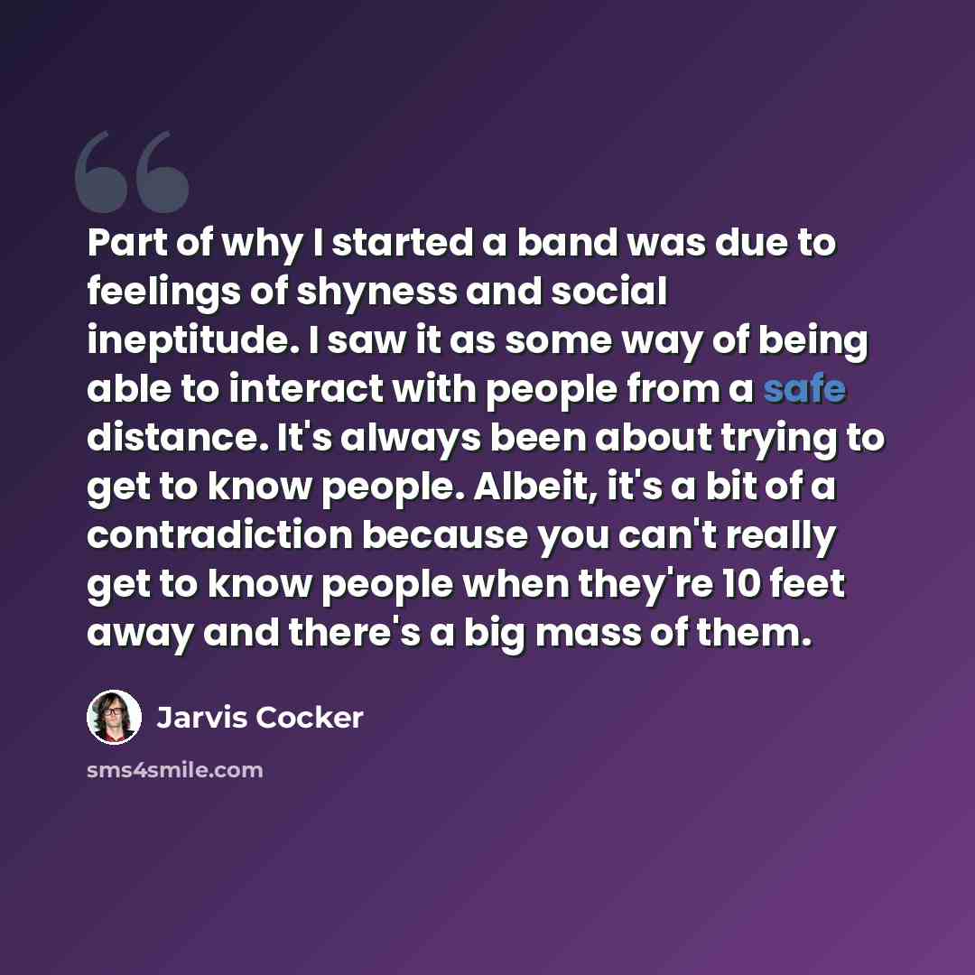 “Part of why I started a band was due to feelings of shyness and social ineptitude. I saw it as some way of being able to interact with people from a safe distance. It's always been about trying to get to know people. Albeit, it's a bit of a contradiction because you can't really get to know people…” quote by Jarvis Cocker