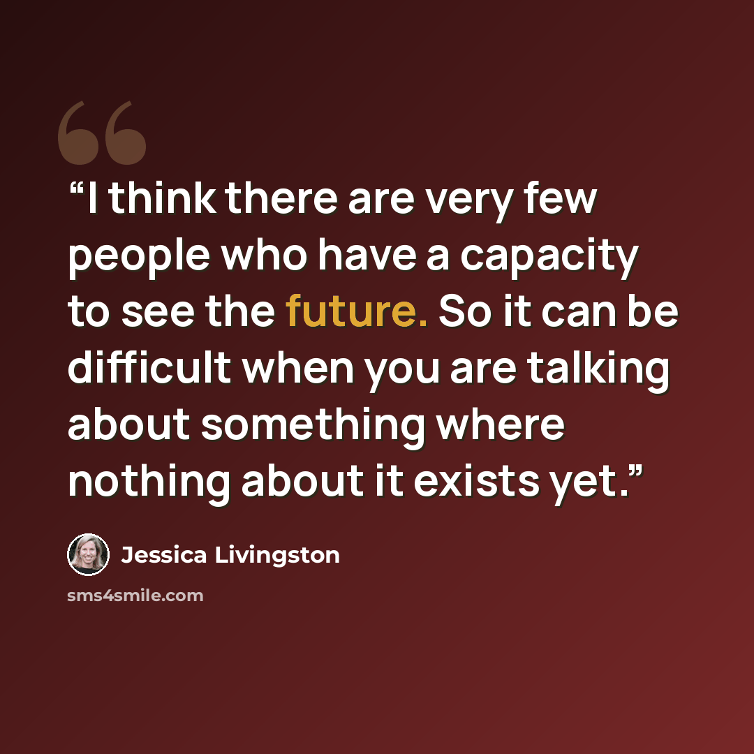 “I think there are very few people who have a capacity to see the future. So it can be difficult when you are talking about something where nothing about it exists yet.” quote by Jessica Livingston