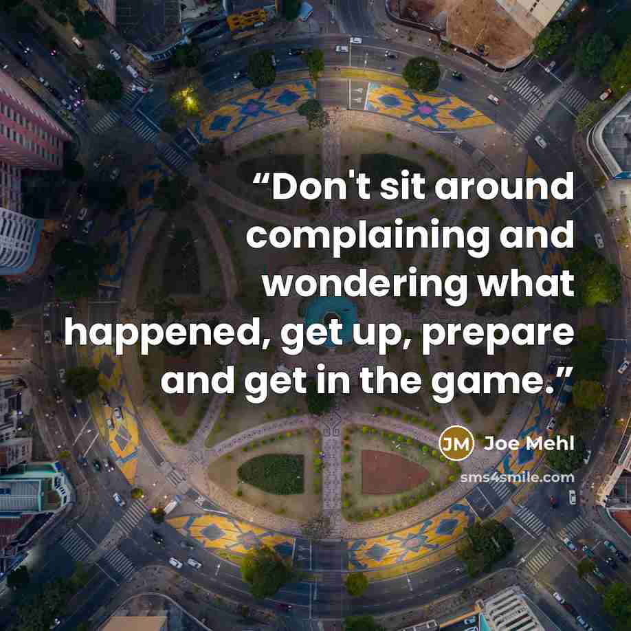 “Don't sit around complaining and wondering what happened, get up, prepare and get in the game.” quote by Joe Mehl