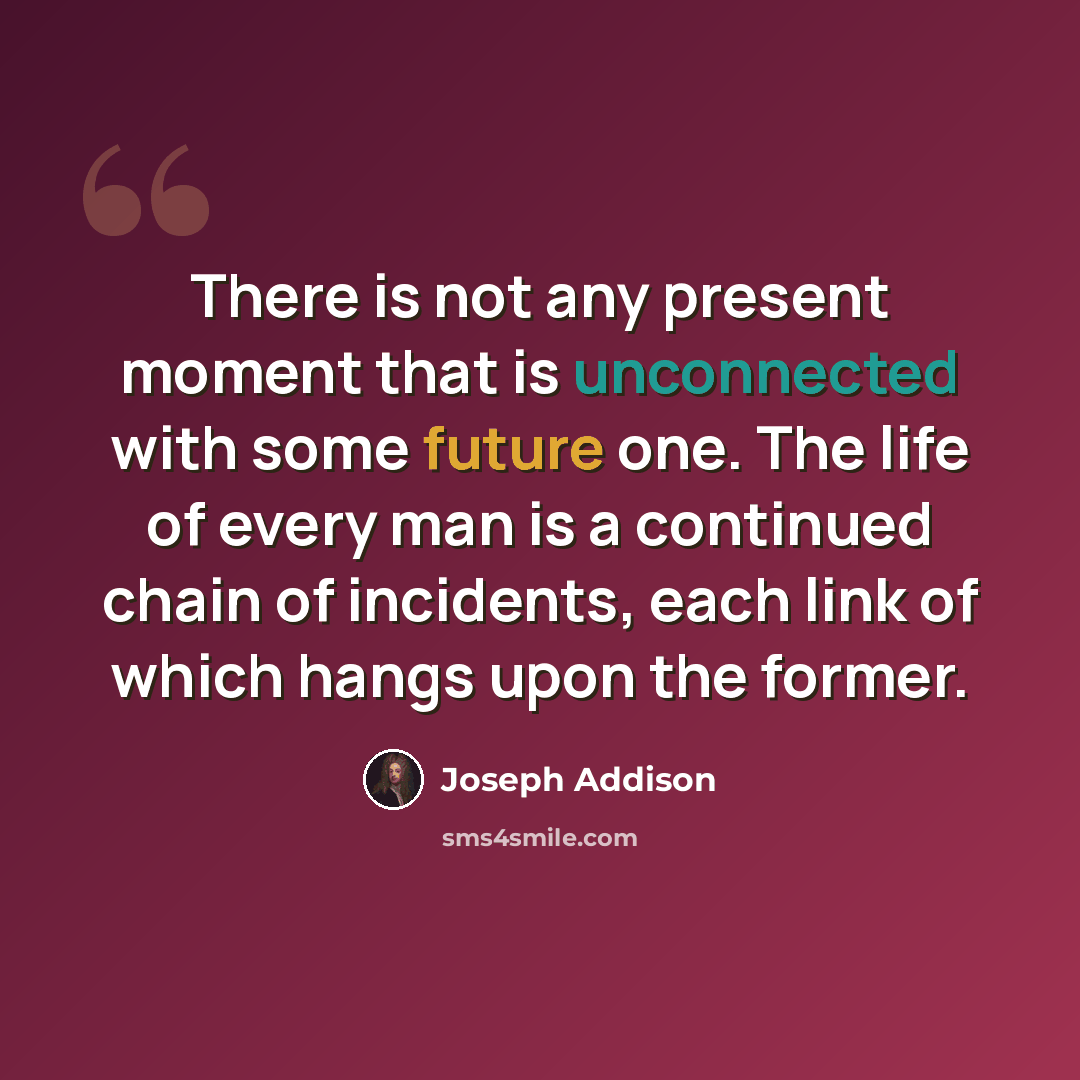 “There is not any present moment that is unconnected with some future one. The life of every man is a continued chain of incidents, each link of which hangs upon the former.” quote by Joseph Addison