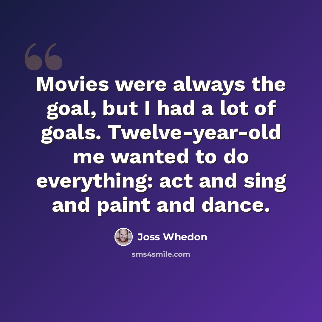 “Movies were always the goal, but I had a lot of goals. Twelve-year-old me wanted to do everything: act and sing and paint and dance.” quote by Joss Whedon