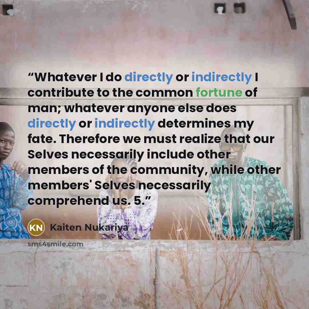 “Whatever I do directly or indirectly I contribute to the common fortune of man; whatever anyone else does directly or indirectly determines my fate. Therefore we must realize that our Selves necessarily include other members of the community, while other members' Selves necessarily comprehend us. 5.” quote by Kaiten Nukariya