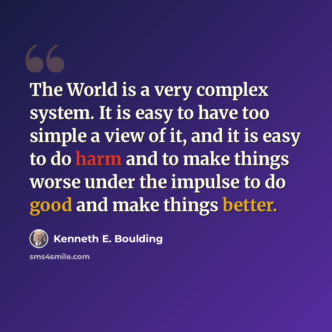 “The World is a very complex system. It is easy to have too simple a view of it, and it is easy to do harm and to make things worse under the impulse to do good and make things better.” quote by Kenneth E. Boulding