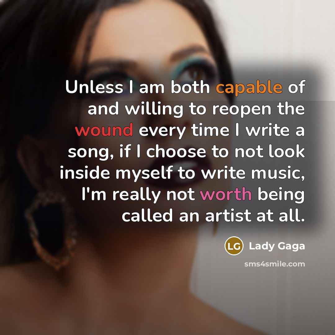 “Unless I am both capable of and willing to reopen the wound every time I write a song, if I choose to not look inside myself to write music, I'm really not worth being called an artist at all.” quote by Lady Gaga