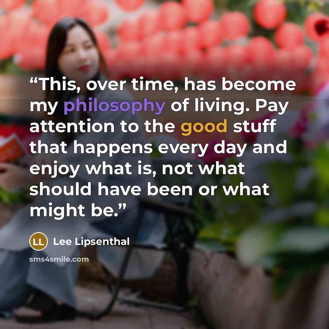 “This, over time, has become my philosophy of living. Pay attention to the good stuff that happens every day and enjoy what is, not what should have been or what might be.” quote by Lee Lipsenthal