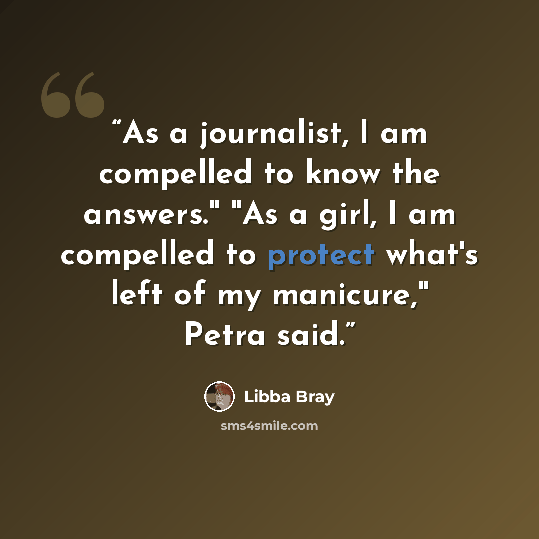 “As a journalist, I am compelled to know the answers." "As a girl, I am compelled to protect what's left of my manicure," Petra said.” quote by Libba Bray