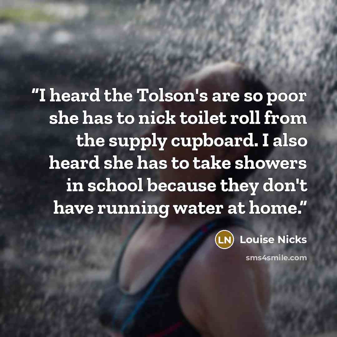 “I heard the Tolson's are so poor she has to nick toilet roll from the supply cupboard. I also heard she has to take showers in school because they don't have running water at home.” quote by Louise Nicks