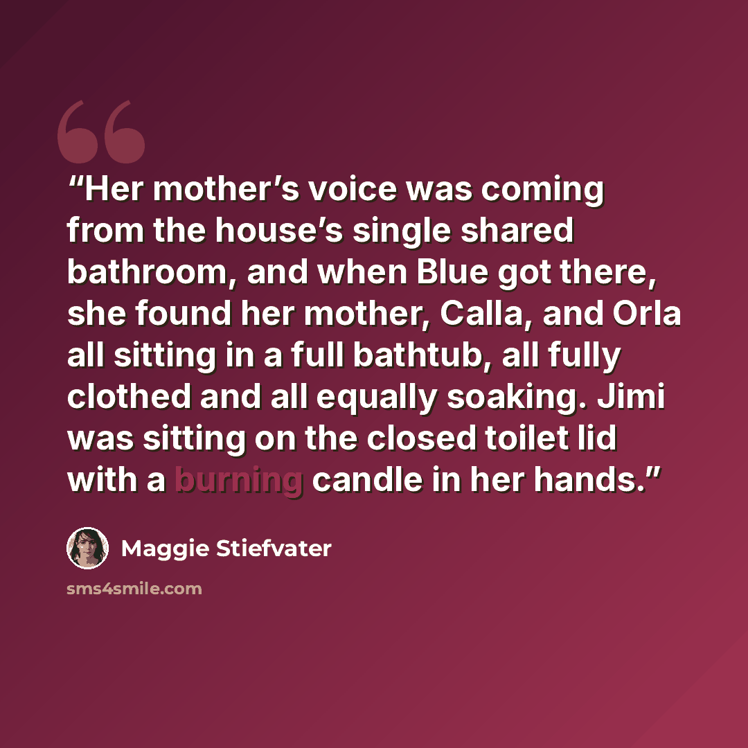 “Her mother’s voice was coming from the house’s single shared bathroom, and when Blue got there, she found her mother, Calla, and Orla all sitting in a full bathtub, all fully clothed and all equally soaking. Jimi was sitting on the closed toilet lid with a burning candle in her hands.” quote by Maggie Stiefvater