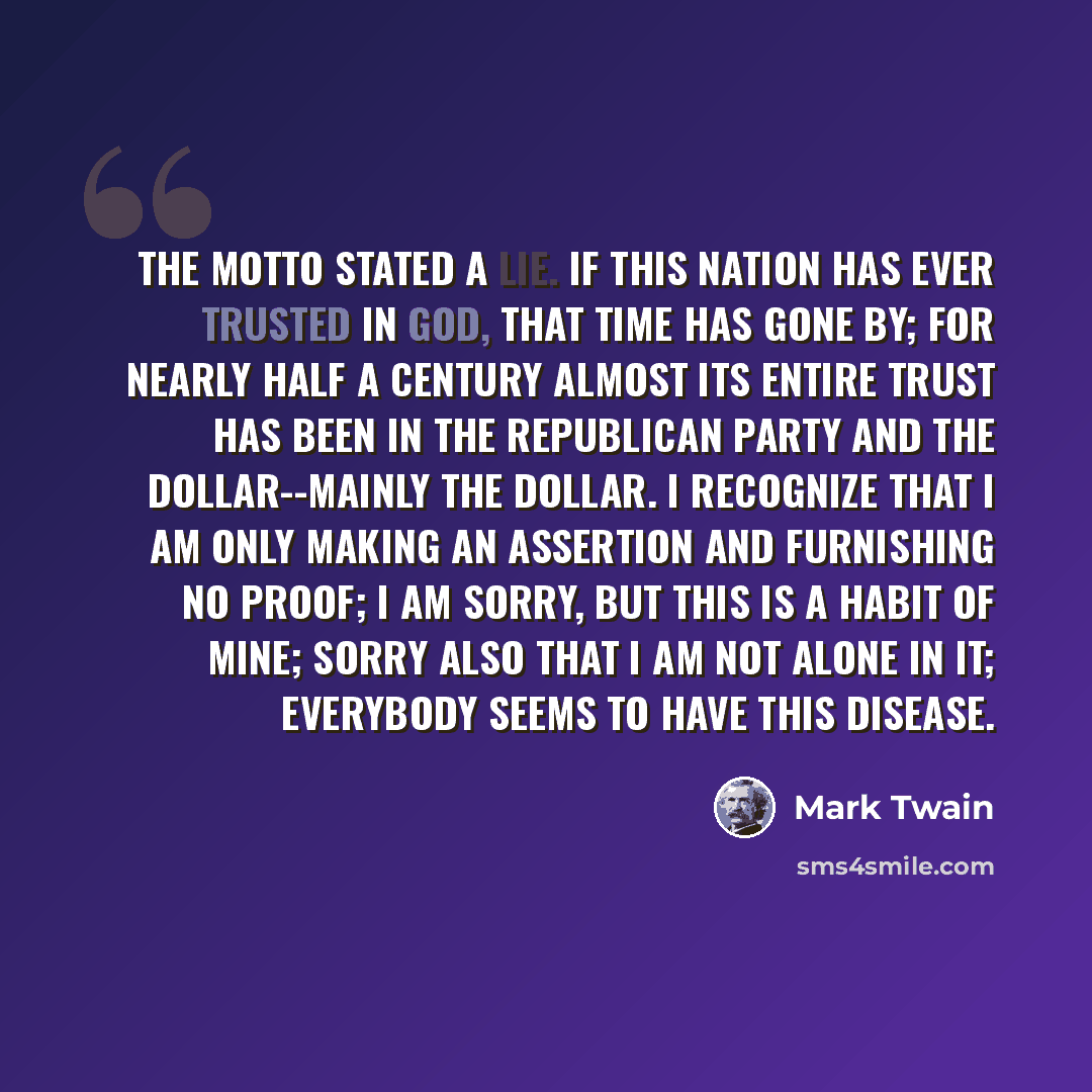 “The motto stated a lie. If this nation has ever trusted in God, that time has gone by; for nearly half a century almost its entire trust has been in the Republican party and the dollar--mainly the dollar. I recognize that I am only making an assertion and furnishing no proof; I am sorry, but this…” quote by Mark Twain