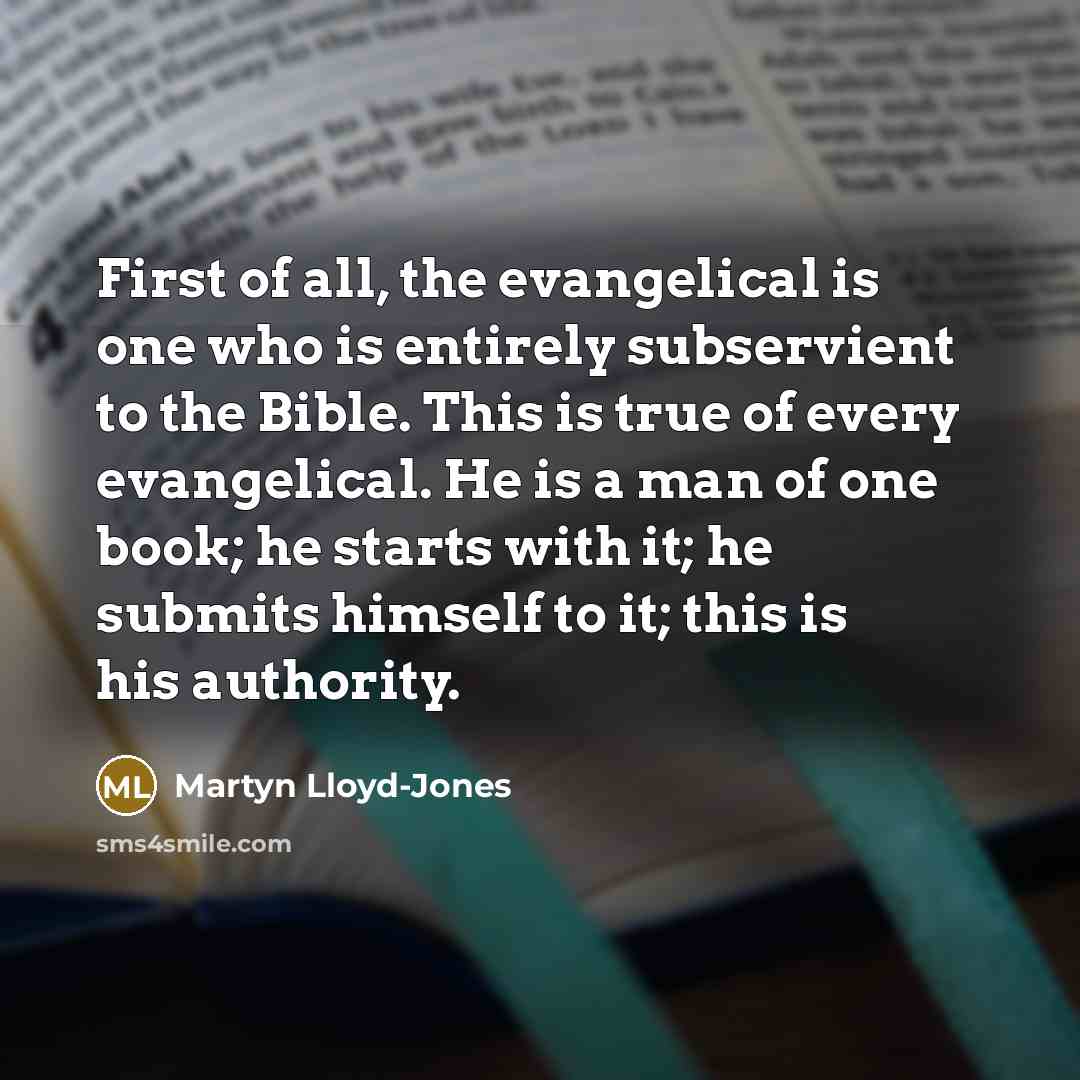 “First of all, the evangelical is one who is entirely subservient to the Bible. This is true of every evangelical. He is a man of one book; he starts with it; he submits himself to it; this is his authority.” quote by Martyn Lloyd-Jones