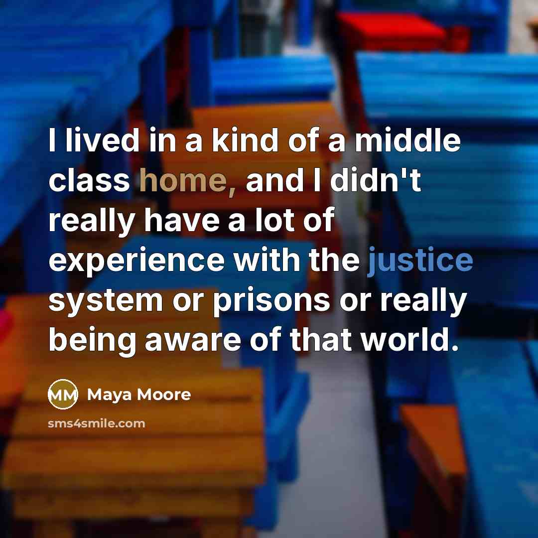 “I lived in a kind of a middle class home, and I didn't really have a lot of experience with the justice system or prisons or really being aware of that world.” quote by Maya Moore