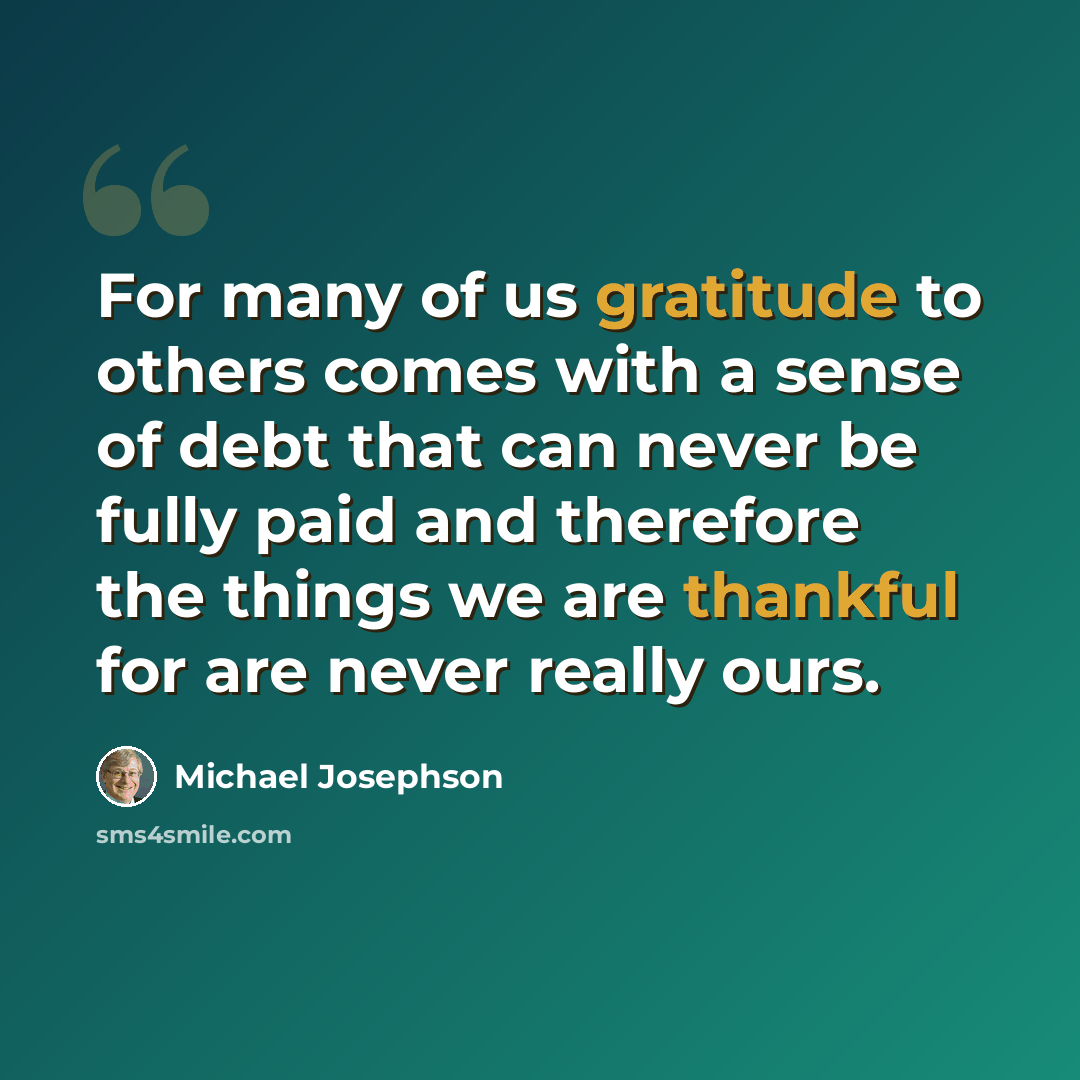 “For many of us gratitude to others comes with a sense of debt that can never be fully paid and therefore the things we are thankful for are never really ours.” quote by Michael Josephson