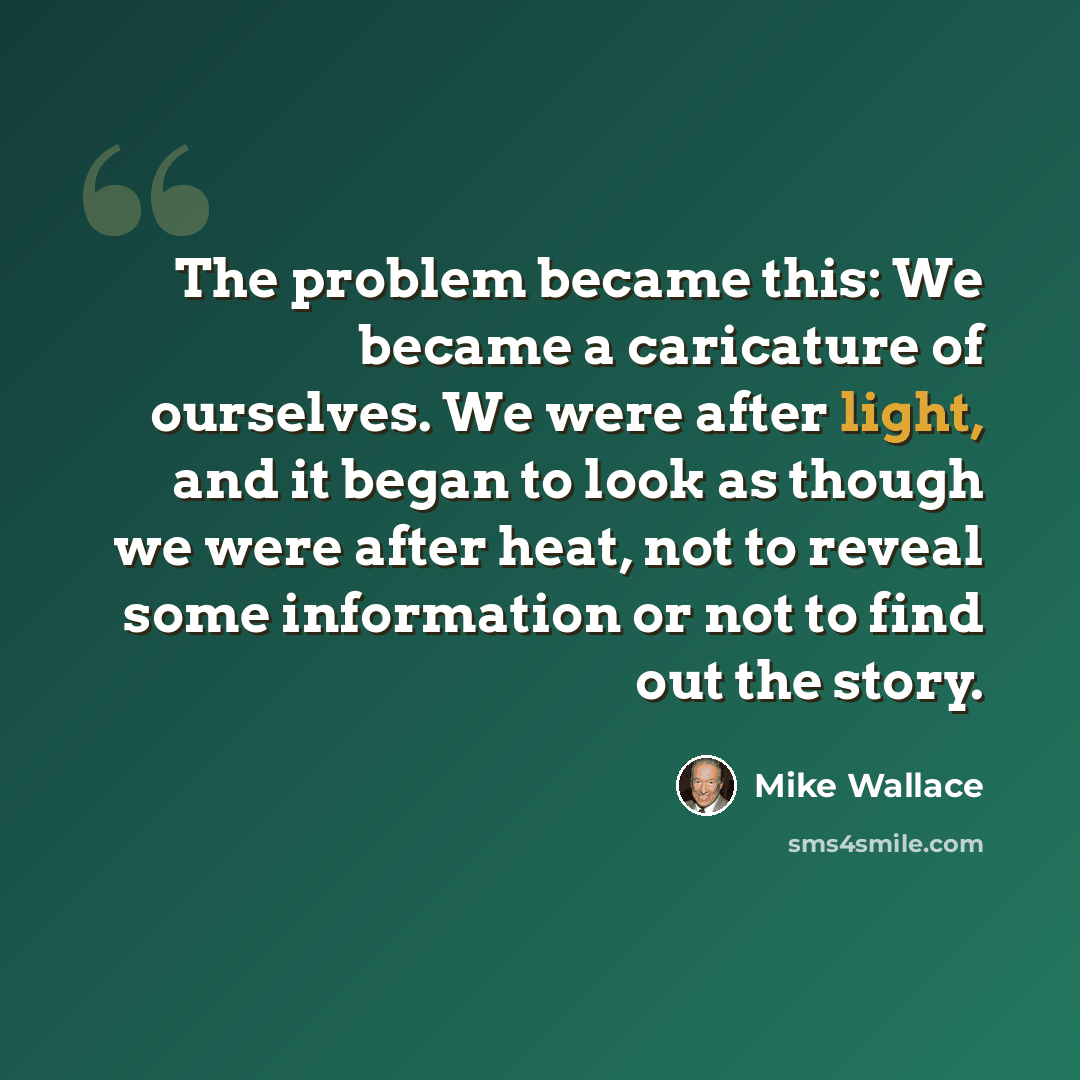 “The problem became this: We became a caricature of ourselves. We were after light, and it began to look as though we were after heat, not to reveal some information or not to find out the story.” quote by Mike Wallace