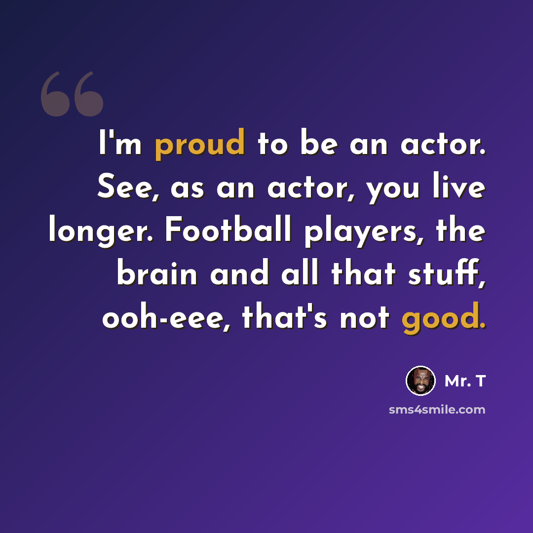 “I'm proud to be an actor. See, as an actor, you live longer. Football players, the brain and all that stuff, ooh-eee, that's not good.” quote by Mr. T