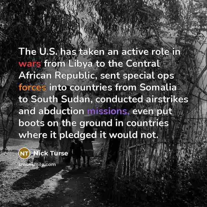 “The U.S. has taken an active role in wars from Libya to the Central African Republic, sent special ops forces into countries from Somalia to South Sudan, conducted airstrikes and abduction missions, even put boots on the ground in countries where it pledged it would not.” quote by Nick Turse