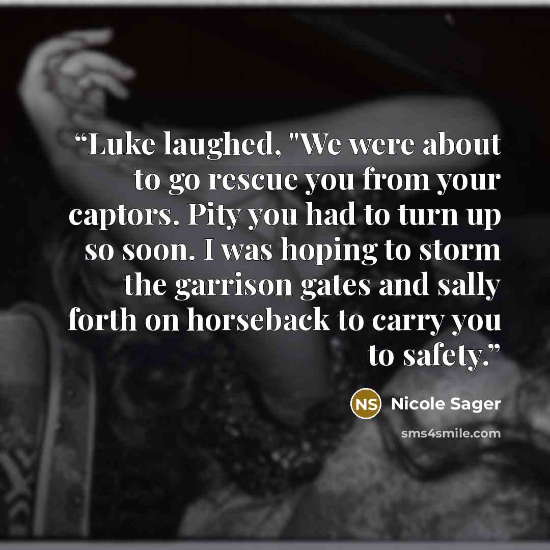 “Luke laughed, "We were about to go rescue you from your captors. Pity you had to turn up so soon. I was hoping to storm the garrison gates and sally forth on horseback to carry you to safety.” quote by Nicole Sager