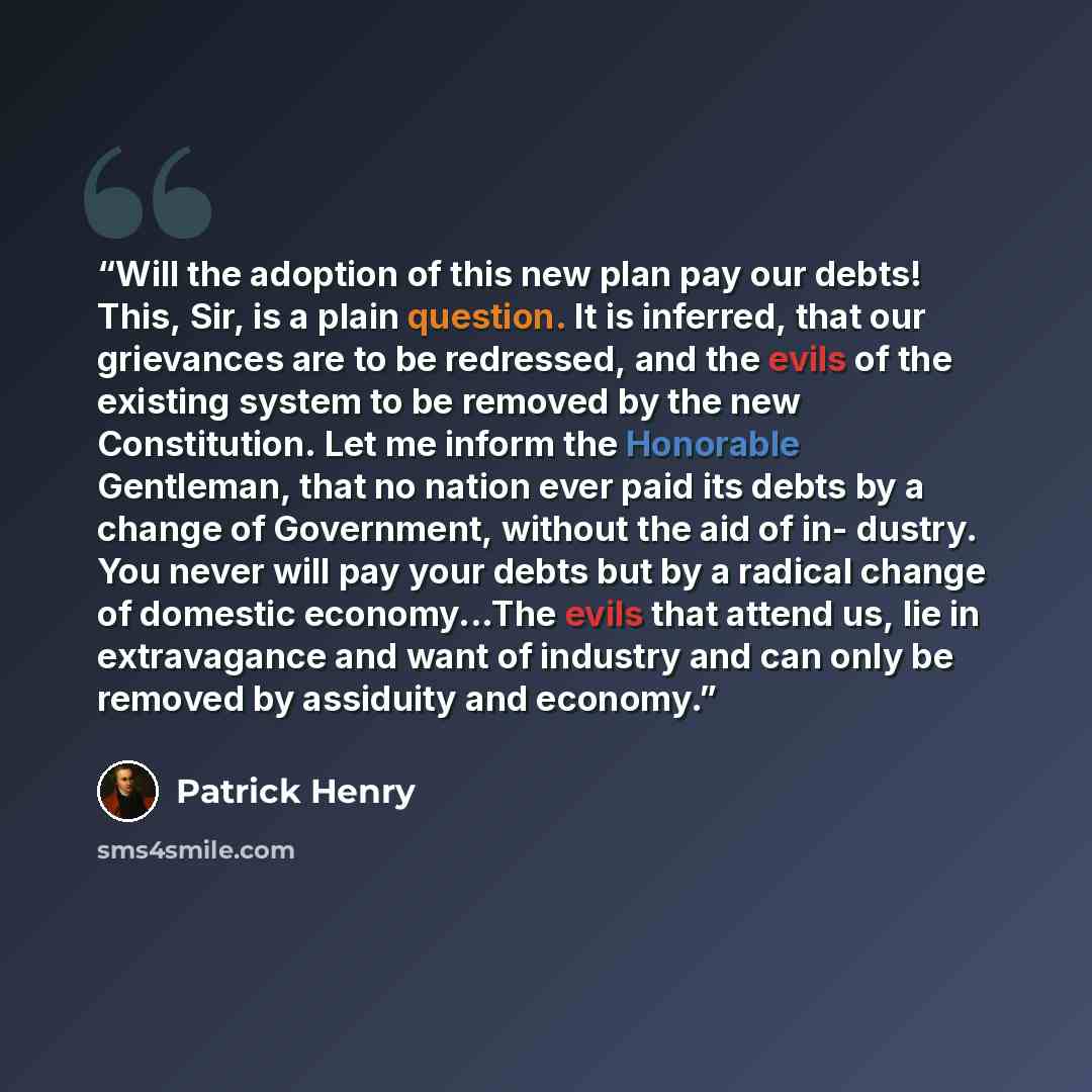 “Will the adoption of this new plan pay our debts! This, Sir, is a plain question. It is inferred, that our grievances are to be redressed, and the evils of the existing system to be removed by the new Constitution. Let me inform the Honorable Gentleman, that no nation ever paid its debts by a…” quote by Patrick Henry