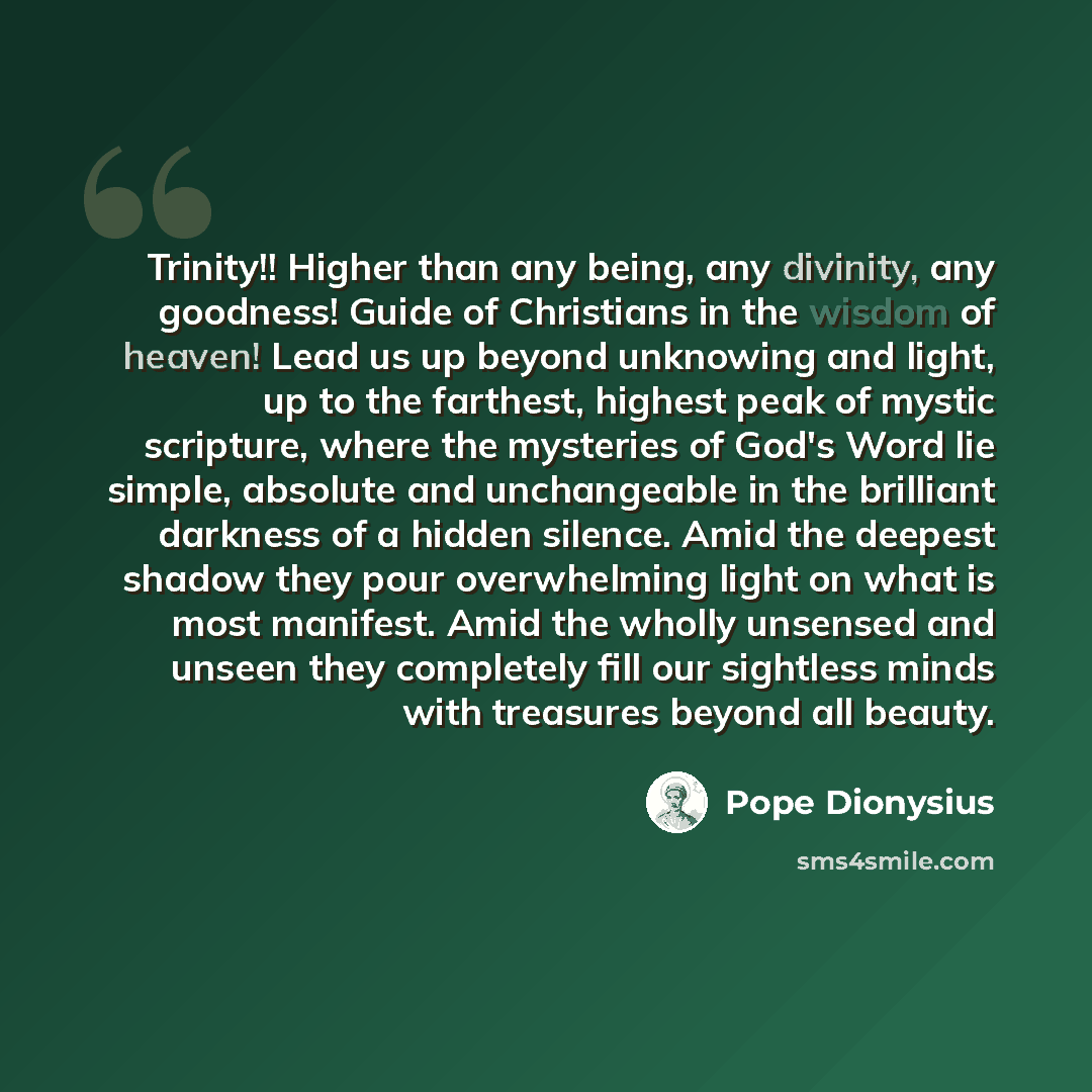 “Trinity!! Higher than any being, any divinity, any goodness! Guide of Christians in the wisdom of heaven! Lead us up beyond unknowing and light, up to the farthest, highest peak of mystic scripture, where the mysteries of God's Word lie simple, absolute and unchangeable in the brilliant darkness…” quote by Pope Dionysius