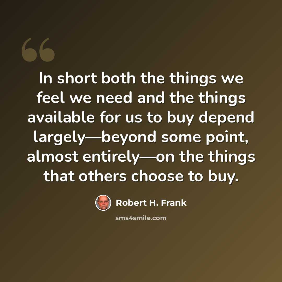 “In short both the things we feel we need and the things available for us to buy depend largely—beyond some point, almost entirely—on the things that others choose to buy.” quote by Robert H. Frank