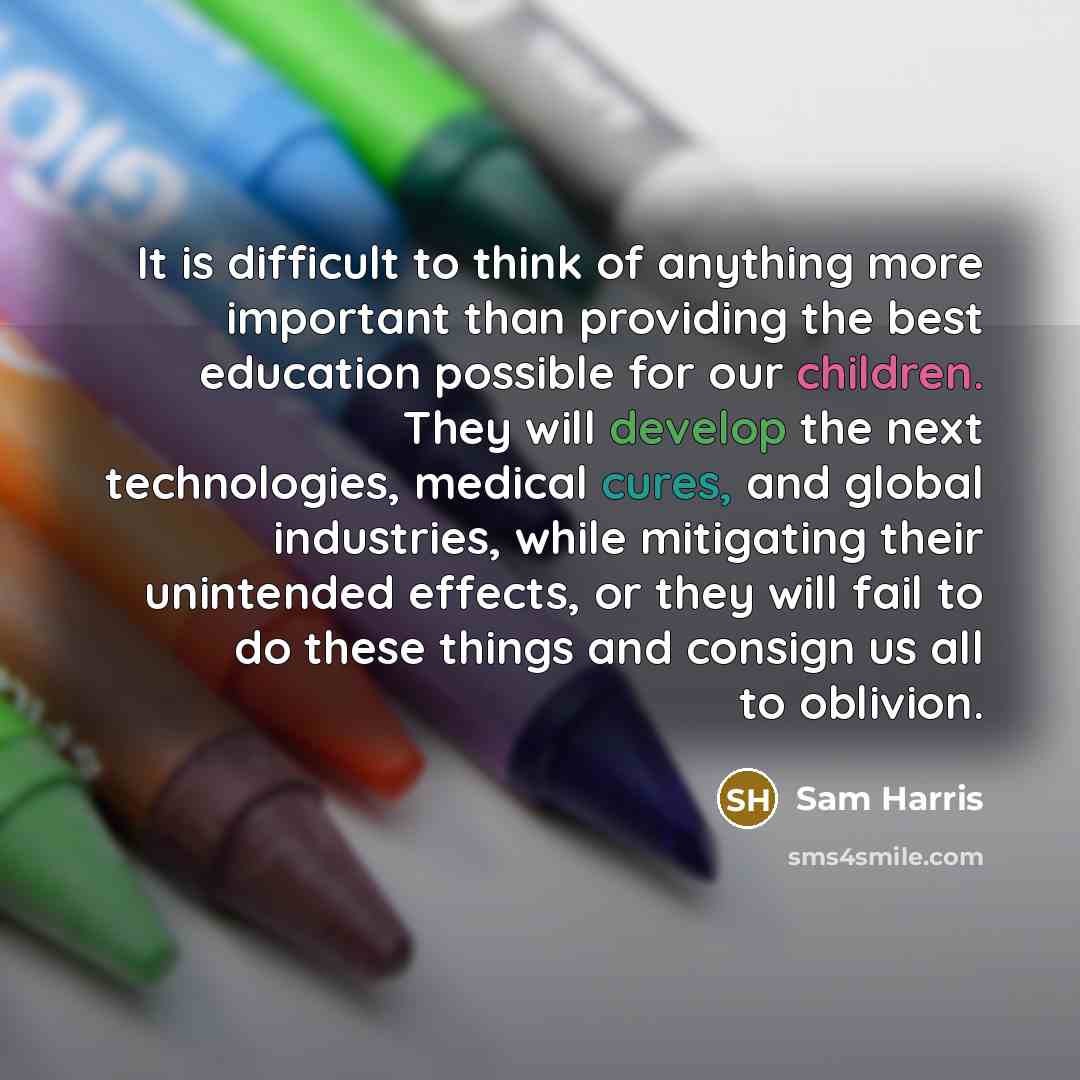 “It is difficult to think of anything more important than providing the best education possible for our children. They will develop the next technologies, medical cures, and global industries, while mitigating their unintended effects, or they will fail to do these things and consign us all to…” quote by Sam Harris