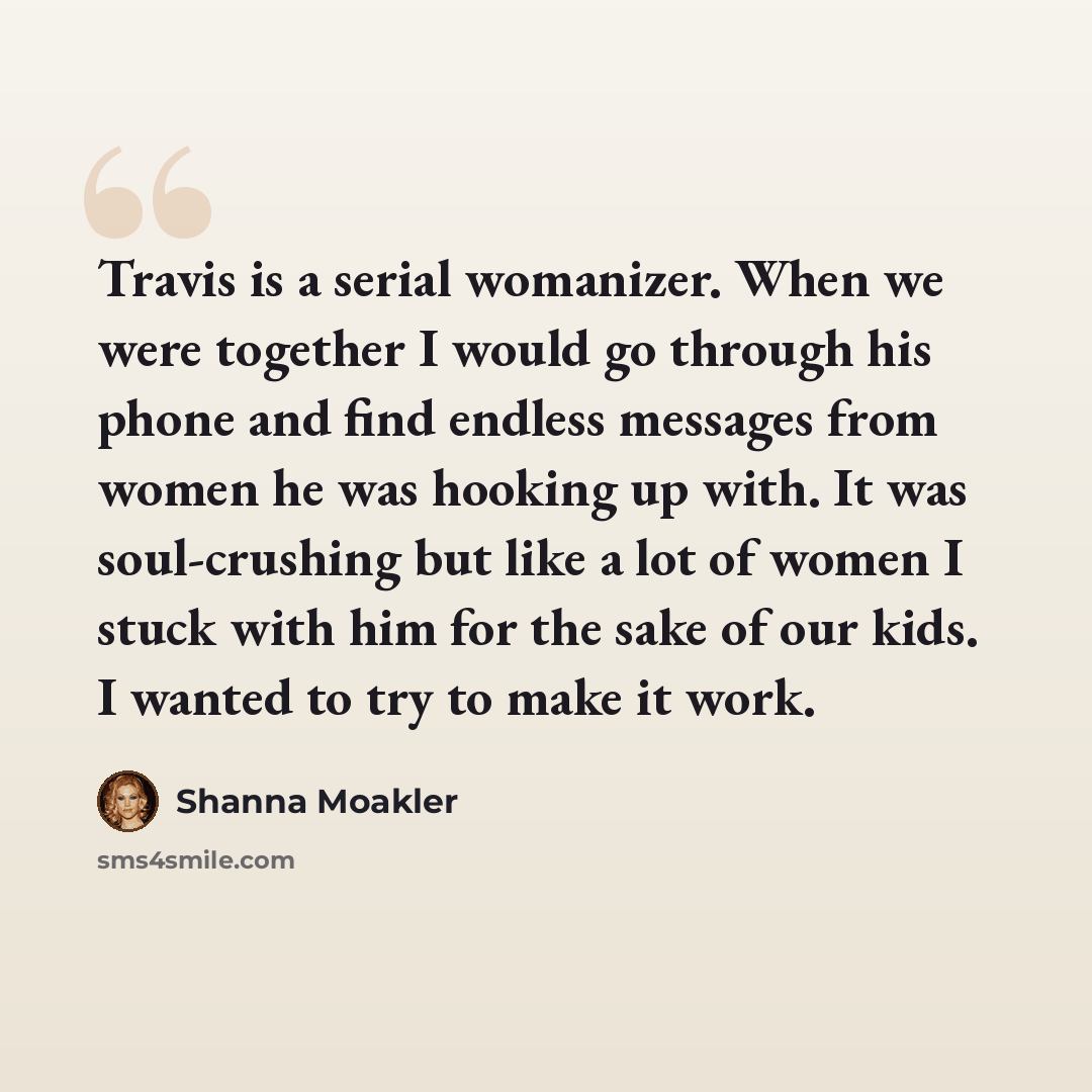 “Travis is a serial womanizer. When we were together I would go through his phone and find endless messages from women he was hooking up with. It was soul-crushing but like a lot of women I stuck with him for the sake of our kids. I wanted to try to make it work.” quote by Shanna Moakler
