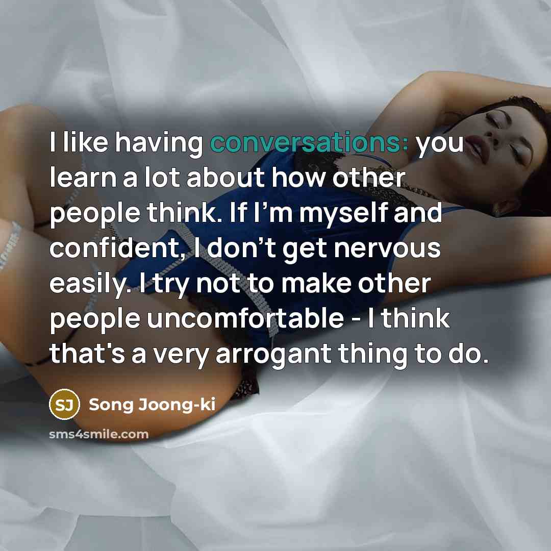 “I like having conversations: you learn a lot about how other people think. If I'm myself and confident, I don't get nervous easily. I try not to make other people uncomfortable - I think that's a very arrogant thing to do.” quote by Song Joong-ki
