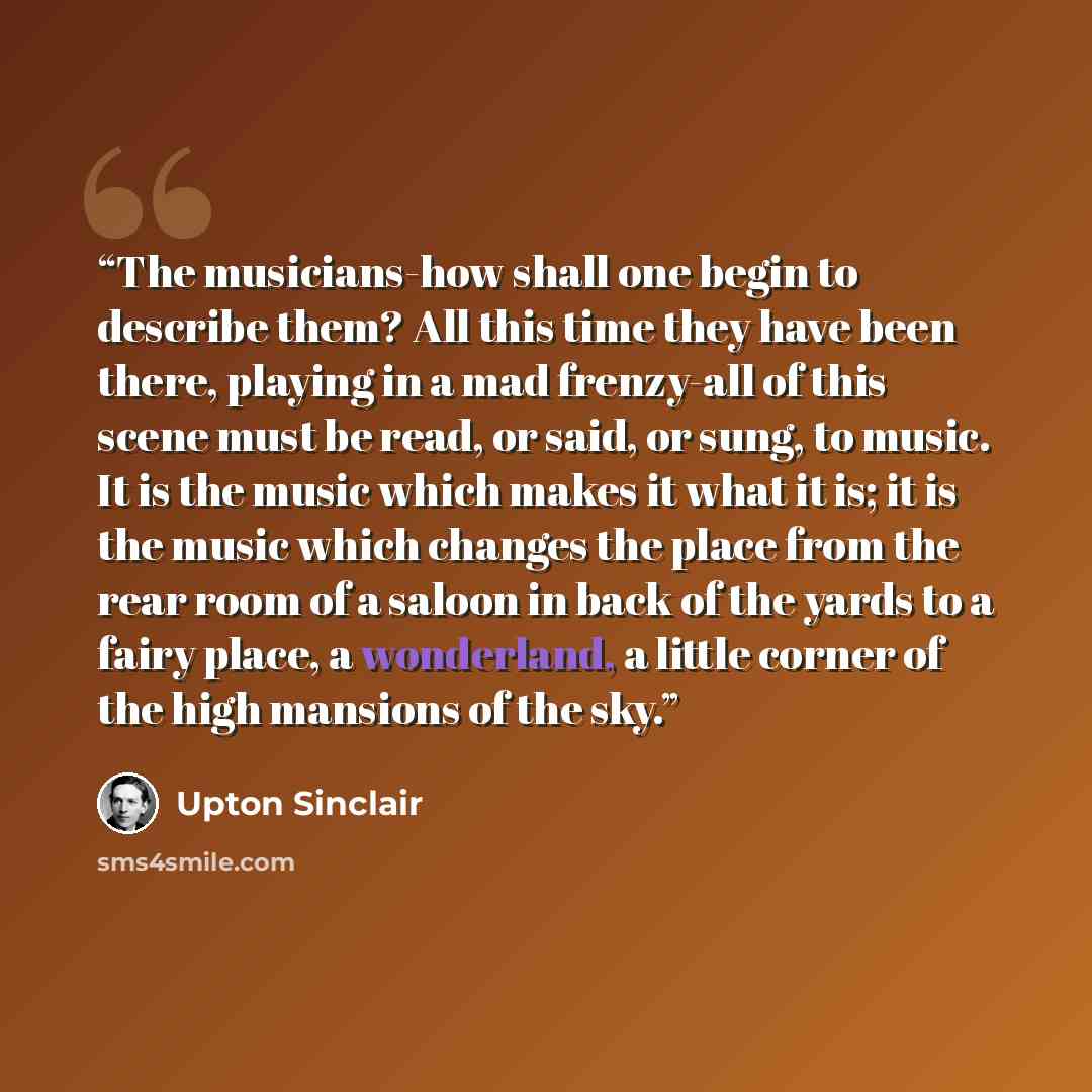 “The musicians-how shall one begin to describe them? All this time they have been there, playing in a mad frenzy-all of this scene must be read, or said, or sung, to music. It is the music which makes it what it is; it is the music which changes the place from the rear room of a saloon in back of…” quote by Upton Sinclair