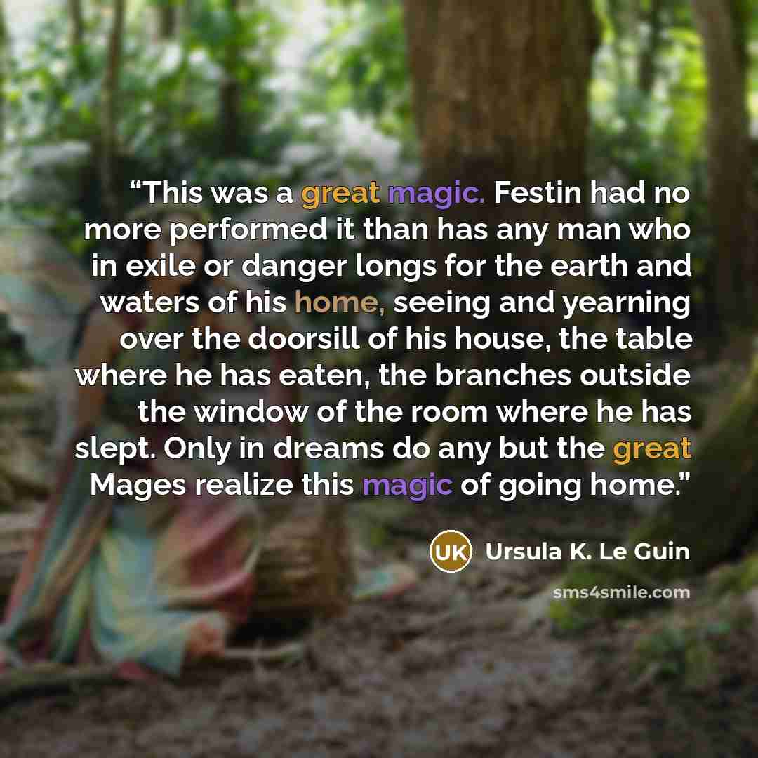 “This was a great magic. Festin had no more performed it than has any man who in exile or danger longs for the earth and waters of his home, seeing and yearning over the doorsill of his house, the table where he has eaten, the branches outside the window of the room where he has slept. Only in…” quote by Ursula K. Le Guin