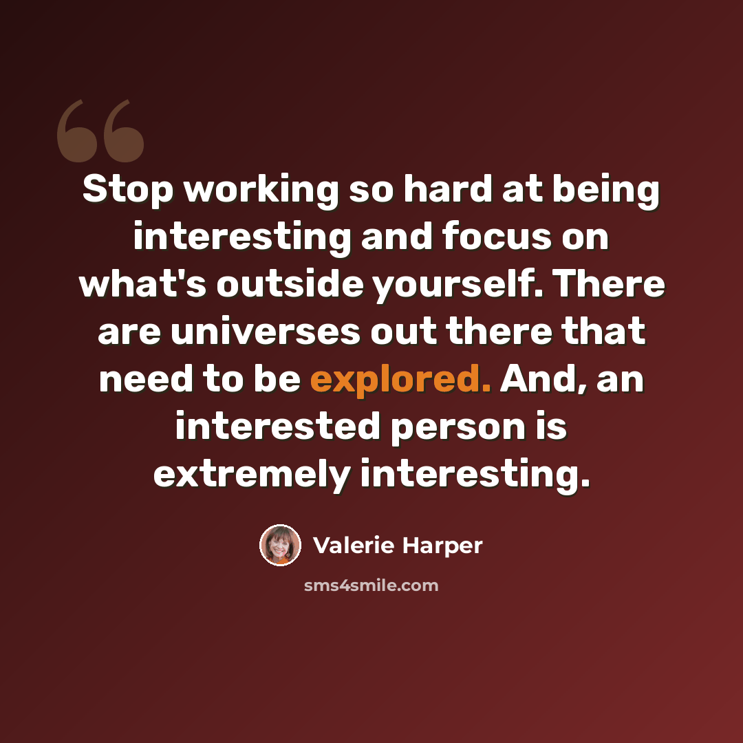 “Stop working so hard at being interesting and focus on what's outside yourself. There are universes out there that need to be explored. And, an interested person is extremely interesting.” quote by Valerie Harper