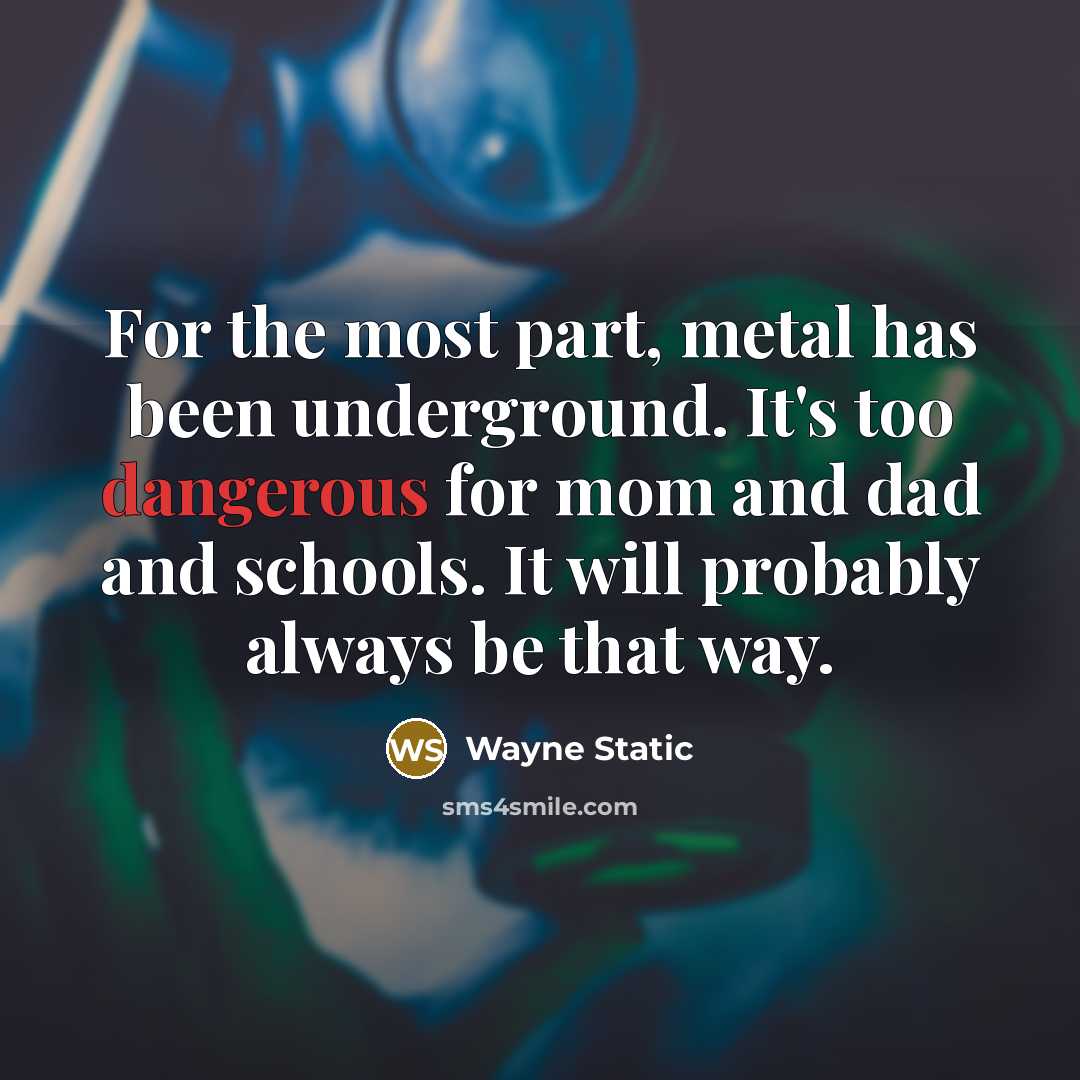 “For the most part, metal has been underground. It's too dangerous for mom and dad and schools. It will probably always be that way.” quote by Wayne Static