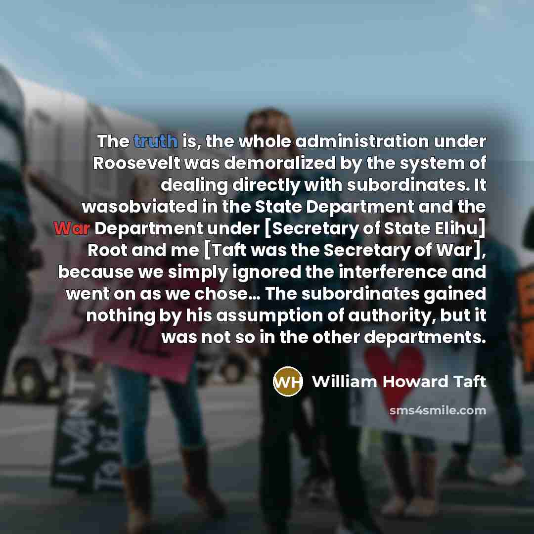 “The truth is, the whole administration under Roosevelt was demoralized by the system of dealing directly with subordinates. It wasobviated in the State Department and the War Department under [Secretary of State Elihu] Root and me [Taft was the Secretary of War], because we simply ignored the…” quote by William Howard Taft