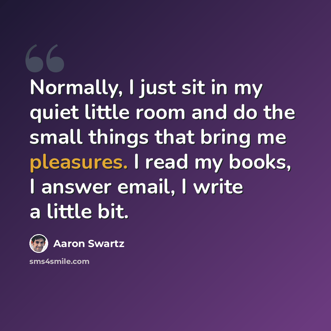 “Normally, I just sit in my quiet little room and do the small things that bring me pleasures. I read my books, I answer email, I write a little bit.” quote by Aaron Swartz