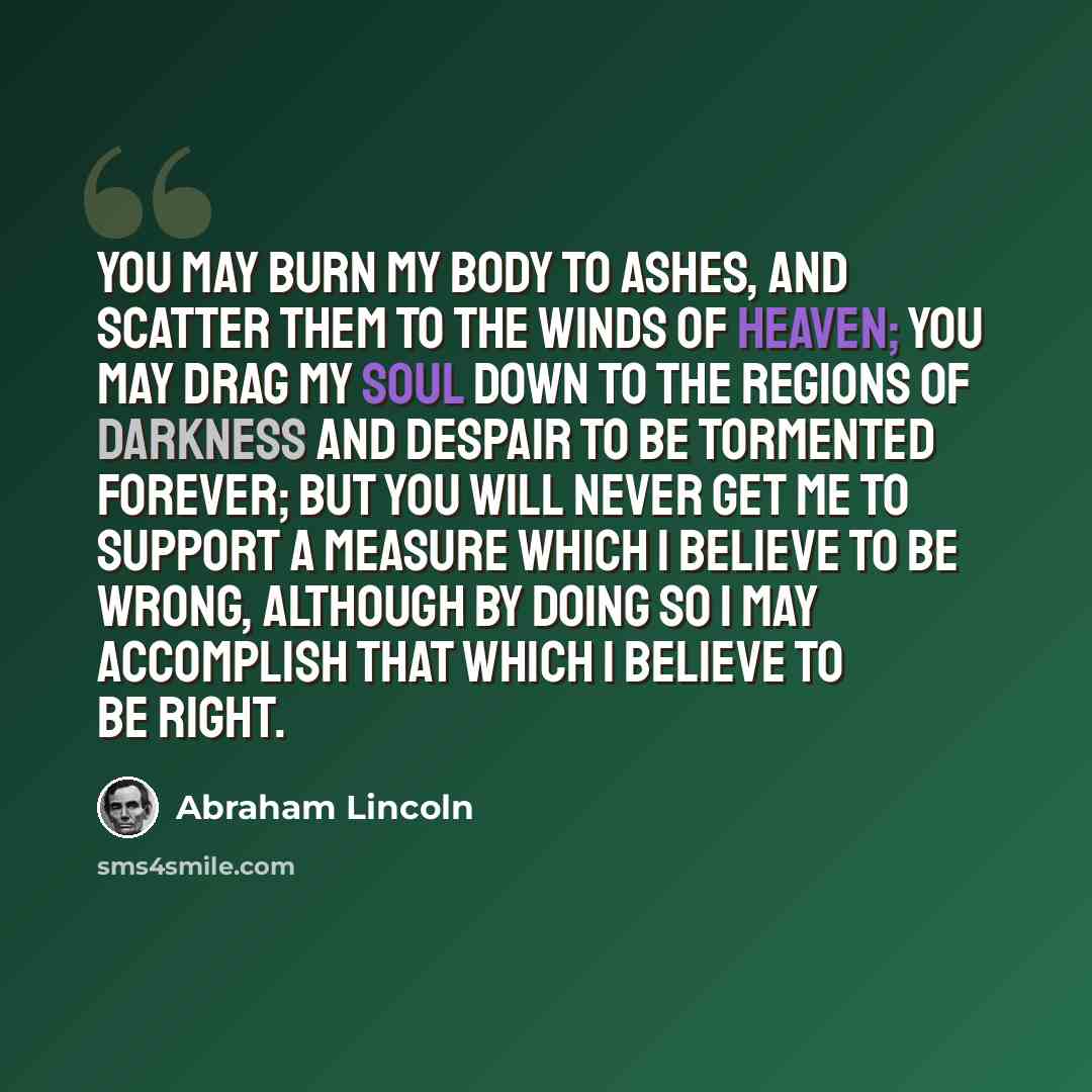 “You may burn my body to ashes, and scatter them to the winds of heaven; you may drag my soul down to the regions of darkness and despair to be tormented forever; but you will never get me to support a measure which I believe to be wrong, although by doing so I may accomplish that which I believe…” quote by Abraham Lincoln