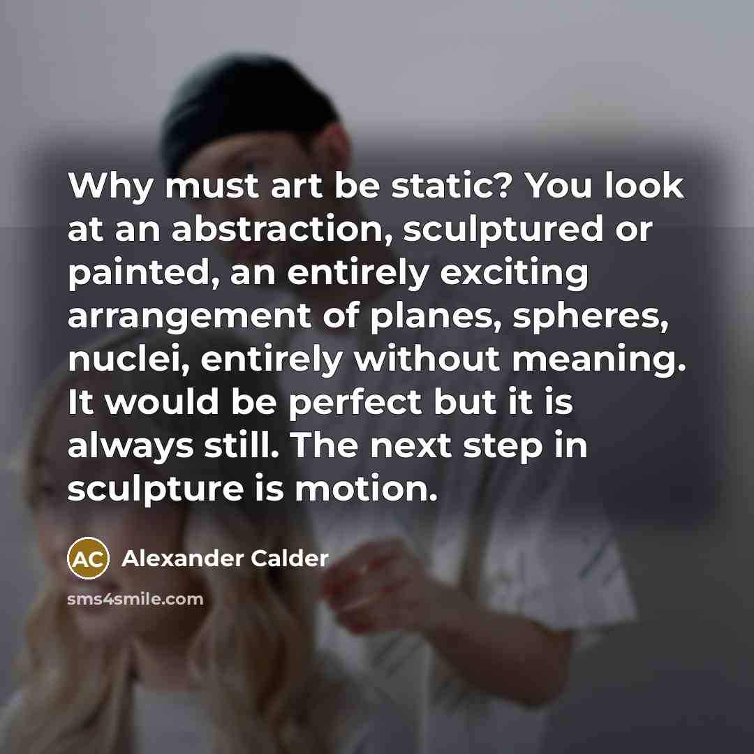 “Why must art be static? You look at an abstraction, sculptured or painted, an entirely exciting arrangement of planes, spheres, nuclei, entirely without meaning. It would be perfect but it is always still. The next step in sculpture is motion.” quote by Alexander Calder