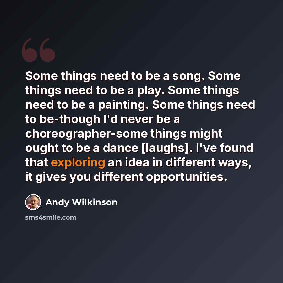 “Some things need to be a song. Some things need to be a play. Some things need to be a painting. Some things need to be-though I'd never be a choreographer-some things might ought to be a dance [laughs]. I've found that exploring an idea in different ways, it gives you different opportunities.” quote by Andy Wilkinson