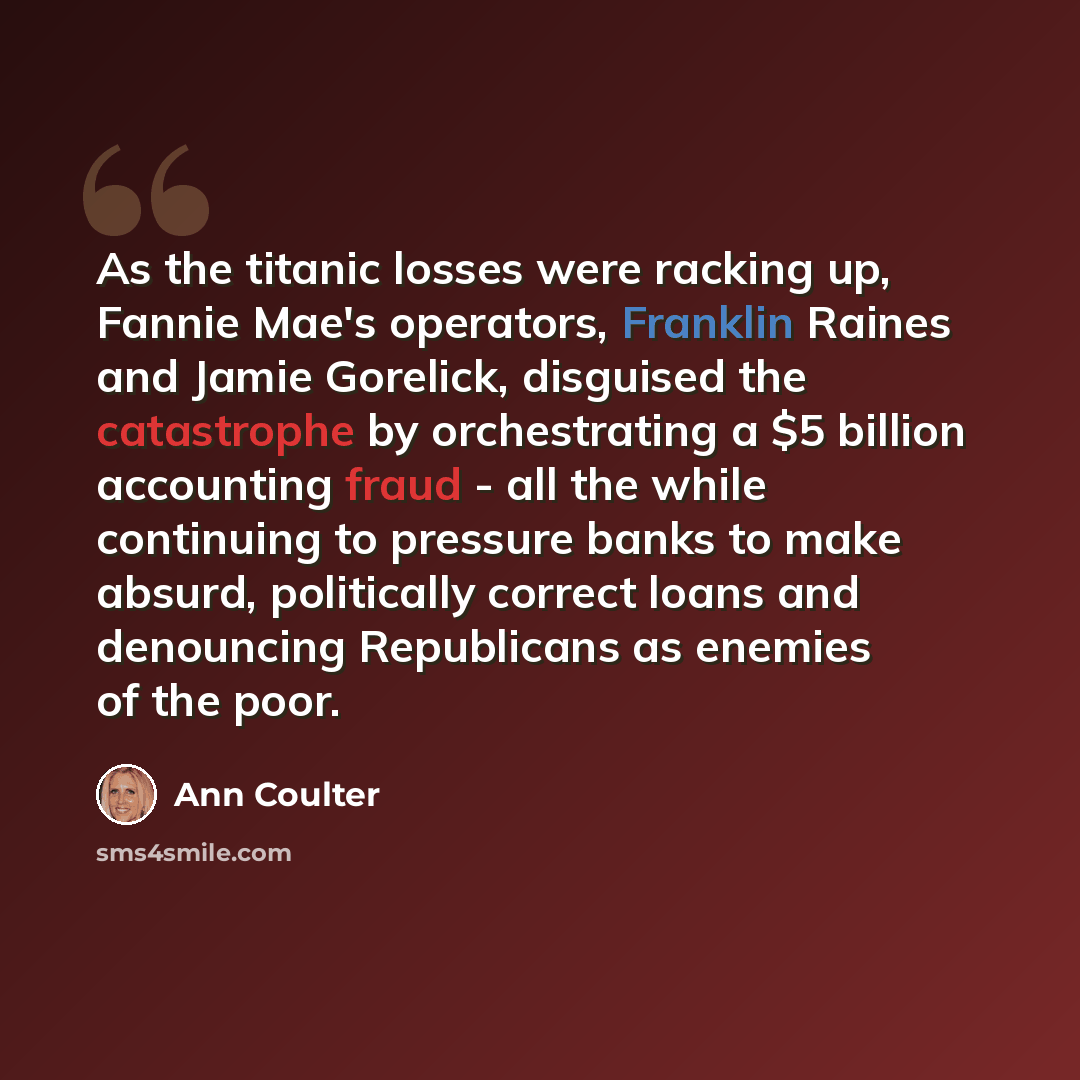 “As the titanic losses were racking up, Fannie Mae's operators, Franklin Raines and Jamie Gorelick, disguised the catastrophe by orchestrating a $5 billion accounting fraud - all the while continuing to pressure banks to make absurd, politically correct loans and denouncing Republicans as enemies…” quote by Ann Coulter