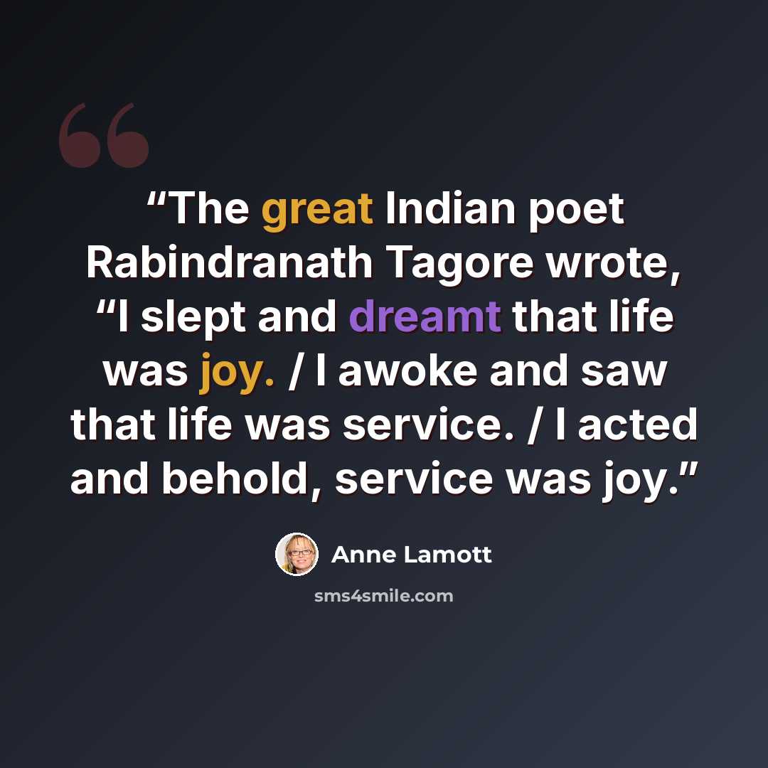 “The great Indian poet Rabindranath Tagore wrote, “I slept and dreamt that life was joy. / I awoke and saw that life was service. / I acted and behold, service was joy.” quote by Anne Lamott