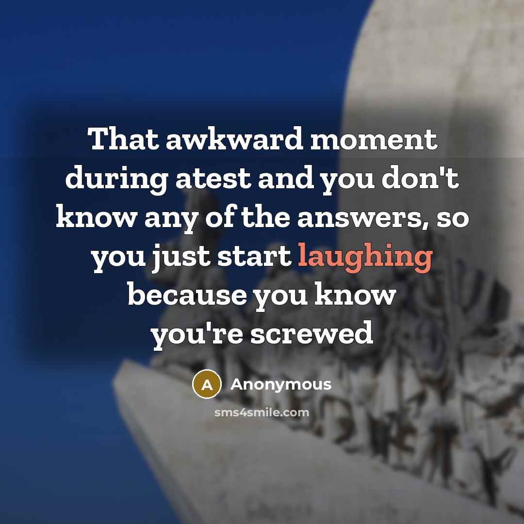 “That awkward moment during atest and you don't know any of the answers, so you just start laughing because you know you're screwed” quote by Anonymous