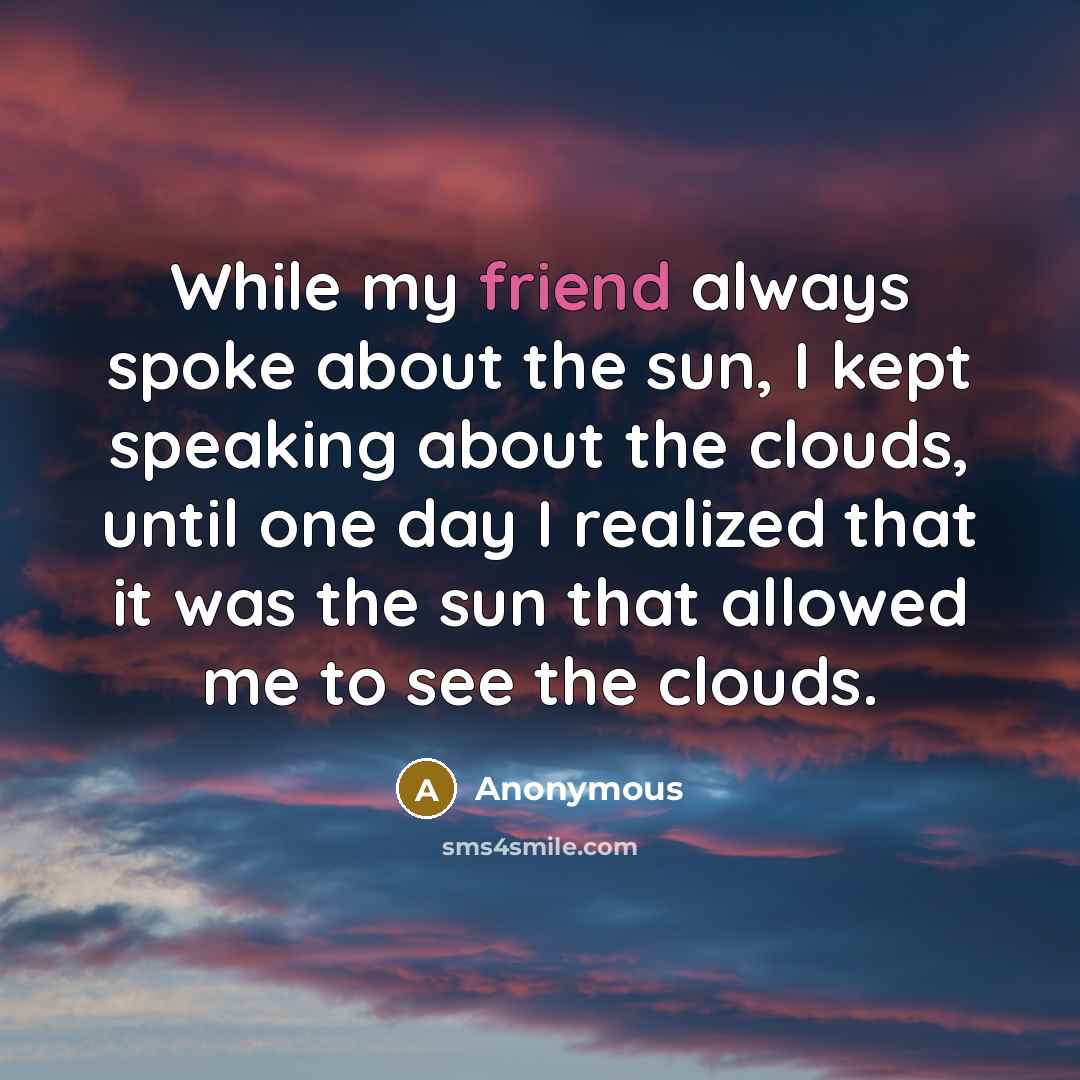 “While my friend always spoke about the sun, I kept speaking about the clouds, until one day I realized that it was the sun that allowed me to see the clouds.” quote by Anonymous