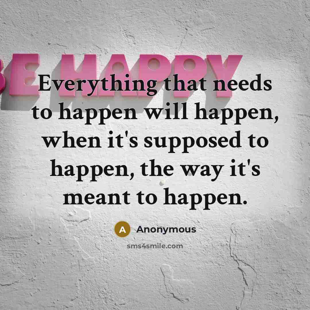“Everything that needs to happen will happen, when it's supposed to happen, the way it's meant to happen.” quote by Anonymous