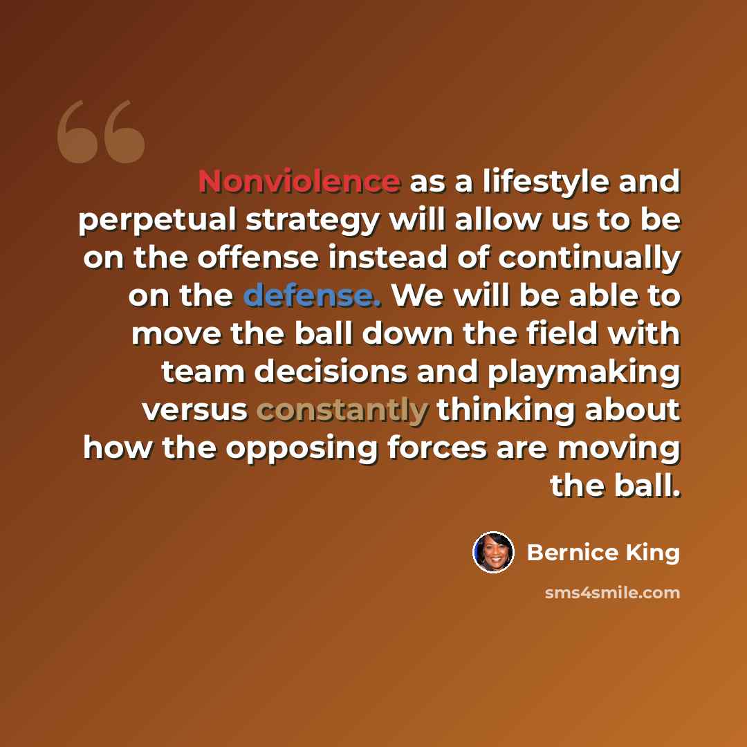 “Nonviolence as a lifestyle and perpetual strategy will allow us to be on the offense instead of continually on the defense. We will be able to move the ball down the field with team decisions and playmaking versus constantly thinking about how the opposing forces are moving the ball.” quote by Bernice King
